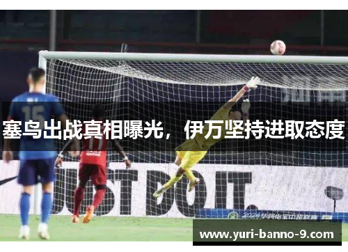 塞鸟出战真相曝光，伊万坚持进取态度